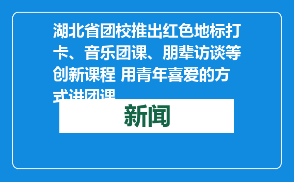 湖北省团校推出红色地标打卡、音乐团课、朋辈访谈等创新课程 用青年喜爱的方式讲团课