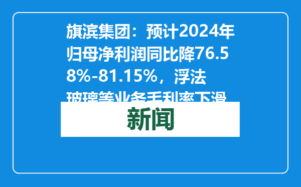 旗滨集团：预计2024年归母净利润同比降76.58%-81.15%，浮法玻璃等业务毛利率下滑