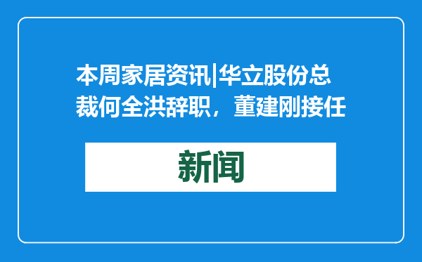 本周家居资讯|华立股份总裁何全洪辞职，董建刚接任