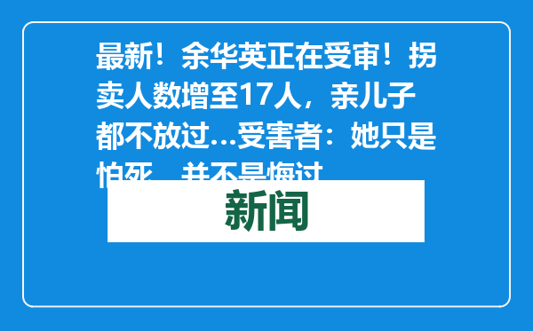 最新！余华英正在受审！拐卖人数增至17人，亲儿子都不放过…受害者：她只是怕死，并不是悔过
