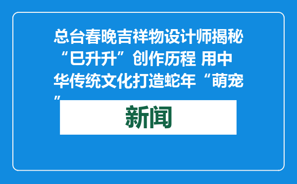 总台春晚吉祥物设计师揭秘“巳升升”创作历程 用中华传统文化打造蛇年“萌宠”