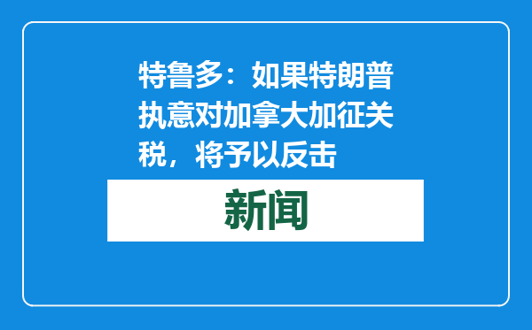 特鲁多：如果特朗普执意对加拿大加征关税，将予以反击