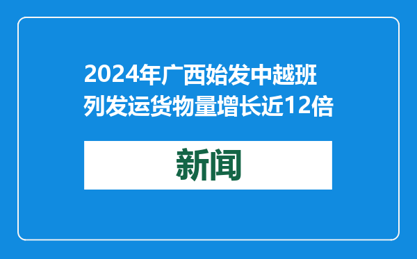 2024年广西始发中越班列发运货物量增长近12倍