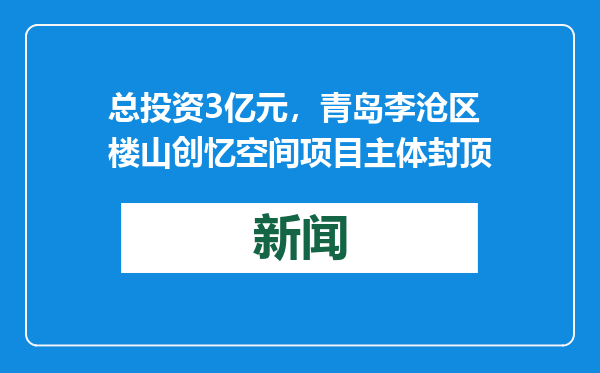 总投资3亿元，青岛李沧区楼山创忆空间项目主体封顶