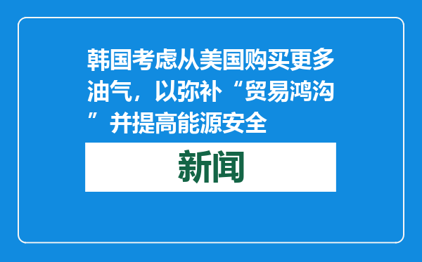 韩国考虑从美国购买更多油气，以弥补“贸易鸿沟”并提高能源安全
