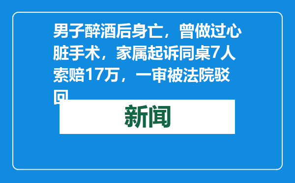 男子醉酒后身亡，曾做过心脏手术，家属起诉同桌7人索赔17万，一审被法院驳回