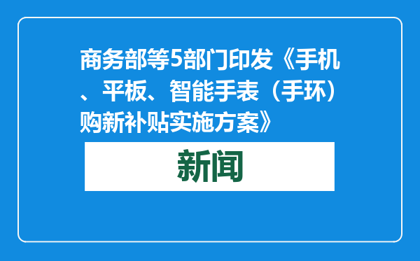 商务部等5部门印发《手机、平板、智能手表（手环）购新补贴实施方案》