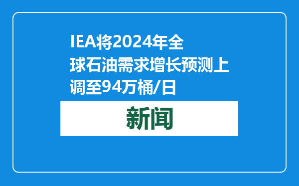 IEA将2024年全球石油需求增长预测上调至94万桶/日