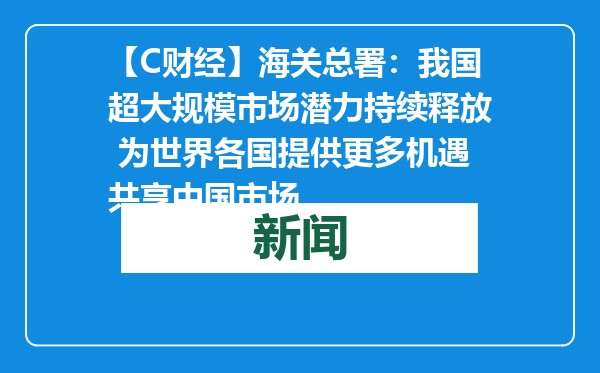 【C财经】海关总署：我国超大规模市场潜力持续释放 为世界各国提供更多机遇共享中国市场