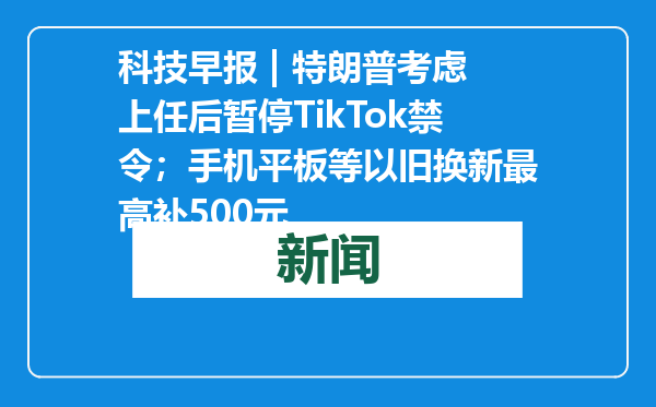 科技早报 | 特朗普考虑上任后暂停TikTok禁令；手机平板等以旧换新最高补500元