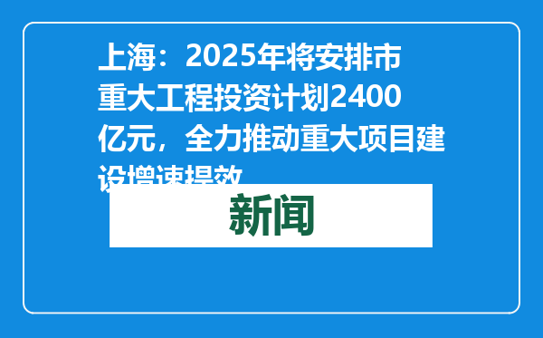 上海：2025年将安排市重大工程投资计划2400亿元，全力推动重大项目建设增速提效