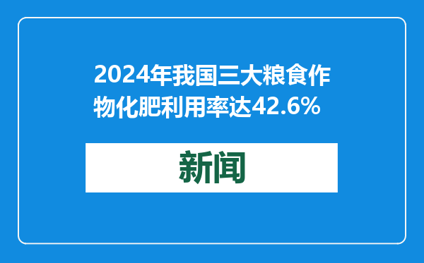 2024年我国三大粮食作物化肥利用率达42.6%