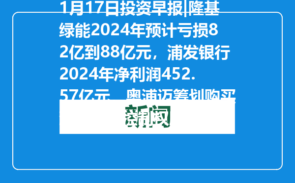 1月17日投资早报|隆基绿能2024年预计亏损82亿到88亿元，浦发银行2024年净利润452.57亿元，奥浦迈筹划购买澎立生物控制权股票停牌