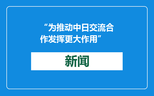 “为推动中日交流合作发挥更大作用”