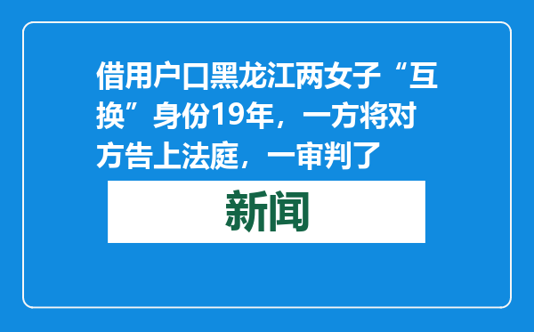 借用户口黑龙江两女子“互换”身份19年，一方将对方告上法庭，一审判了