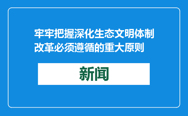 牢牢把握深化生态文明体制改革必须遵循的重大原则