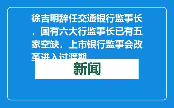 徐吉明辞任交通银行监事长，国有六大行监事长已有五家空缺，上市银行监事会改革进入过渡期
