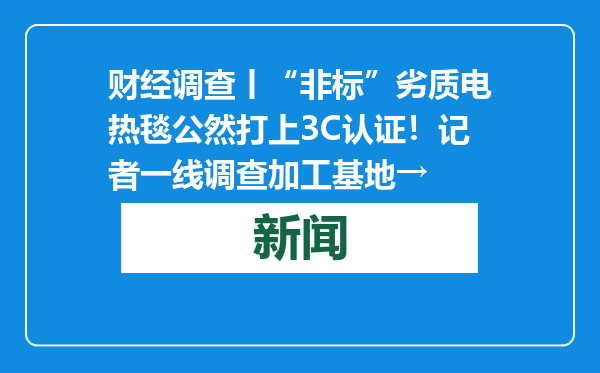 财经调查丨“非标”劣质电热毯公然打上3C认证！记者一线调查加工基地→