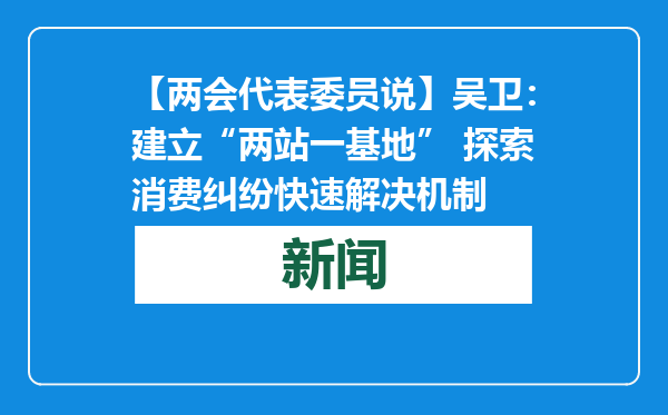 【两会代表委员说】吴卫：建立“两站一基地” 探索消费纠纷快速解决机制