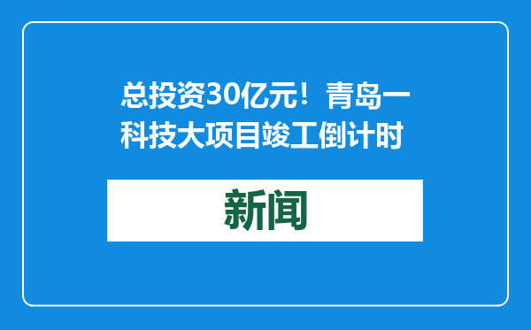 总投资30亿元！青岛一科技大项目竣工倒计时