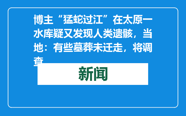 博主“猛蛇过江”在太原一水库疑又发现人类遗骸，当地：有些墓葬未迁走，将调查