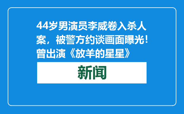 44岁男演员李威卷入杀人案，被警方约谈画面曝光！曾出演《放羊的星星》