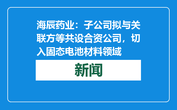 海辰药业：子公司拟与关联方等共设合资公司，切入固态电池材料领域