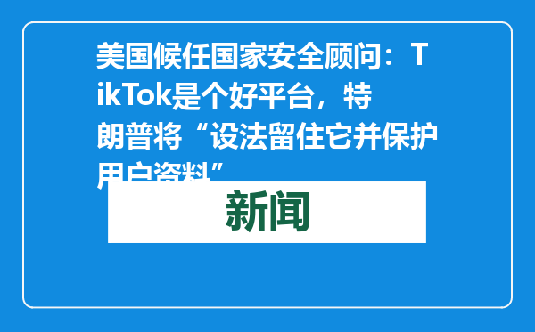 美国候任国家安全顾问：TikTok是个好平台，特朗普将“设法留住它并保护用户资料”