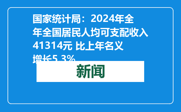 国家统计局：2024年全年全国居民人均可支配收入41314元 比上年名义增长5.3%