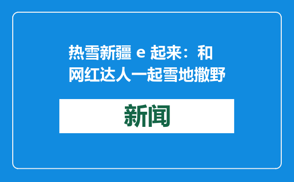 热雪新疆 e 起来：和网红达人一起雪地撒野