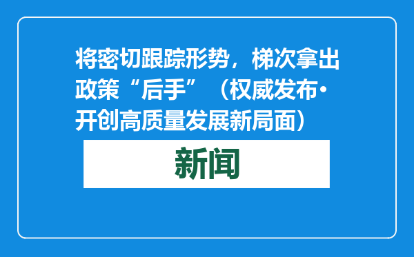 将密切跟踪形势，梯次拿出政策“后手”（权威发布·开创高质量发展新局面）