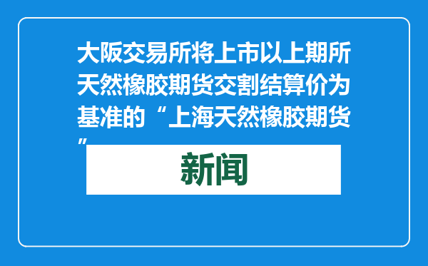 大阪交易所将上市以上期所天然橡胶期货交割结算价为基准的“上海天然橡胶期货”
