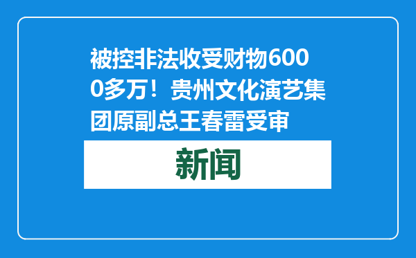 被控非法收受财物6000多万！贵州文化演艺集团原副总王春雷受审