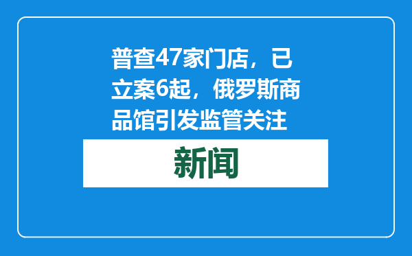 普查47家门店，已立案6起，俄罗斯商品馆引发监管关注