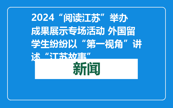 2024“阅读江苏”举办成果展示专场活动 外国留学生纷纷以“第一视角”讲述“江苏故事”