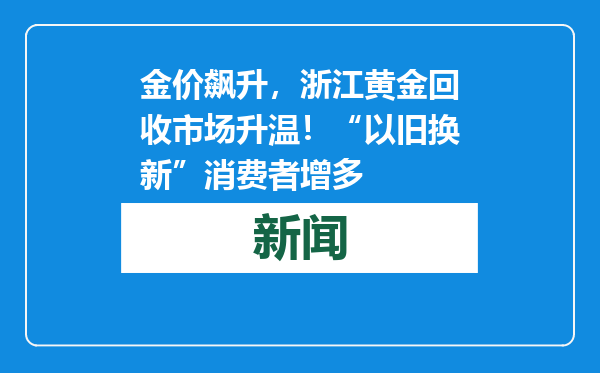 金价飙升，浙江黄金回收市场升温！“以旧换新”消费者增多