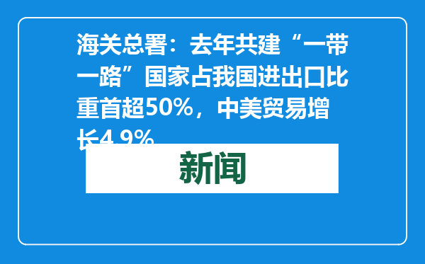 海关总署：去年共建“一带一路”国家占我国进出口比重首超50%，中美贸易增长4.9%