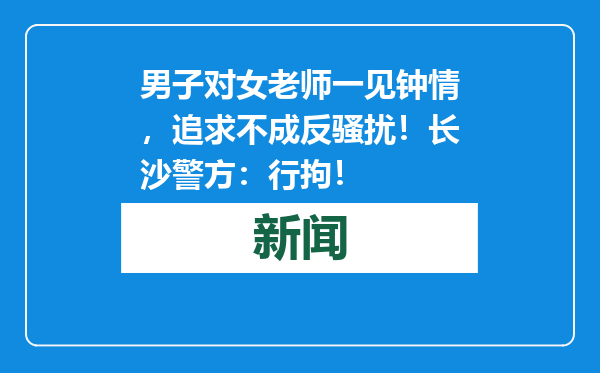 男子对女老师一见钟情，追求不成反骚扰！长沙警方：行拘！