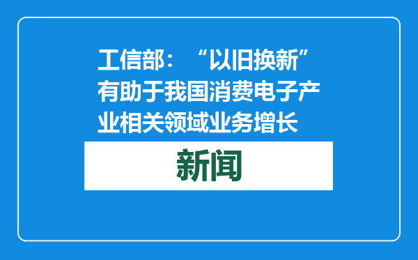 工信部：“以旧换新”有助于我国消费电子产业相关领域业务增长