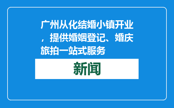 广州从化结婚小镇开业，提供婚姻登记、婚庆旅拍一站式服务