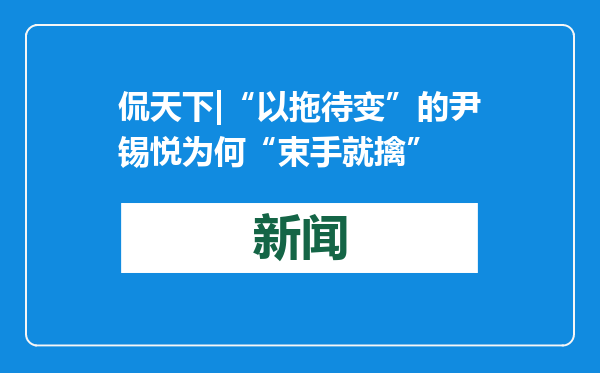 侃天下|“以拖待变”的尹锡悦为何“束手就擒”