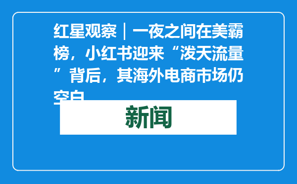 红星观察｜一夜之间在美霸榜，小红书迎来“泼天流量”背后，其海外电商市场仍空白