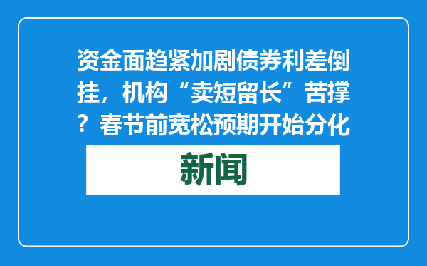 资金面趋紧加剧债券利差倒挂，机构“卖短留长”苦撑？春节前宽松预期开始分化