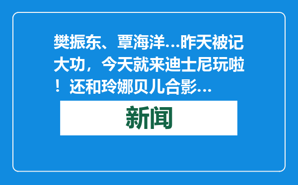 樊振东、覃海洋…昨天被记大功，今天就来迪士尼玩啦！还和玲娜贝儿合影…