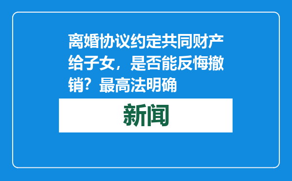 离婚协议约定共同财产给子女，是否能反悔撤销？最高法明确