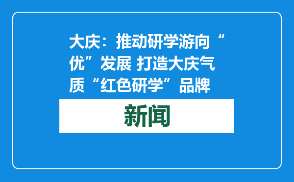 大庆：推动研学游向“优”发展 打造大庆气质“红色研学”品牌