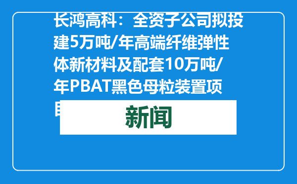 长鸿高科：全资子公司拟投建5万吨/年高端纤维弹性体新材料及配套10万吨/年PBAT黑色母粒装置项目