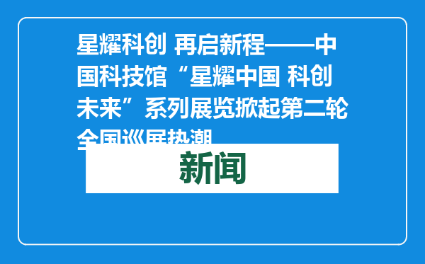 星耀科创 再启新程——中国科技馆“星耀中国 科创未来”系列展览掀起第二轮全国巡展热潮