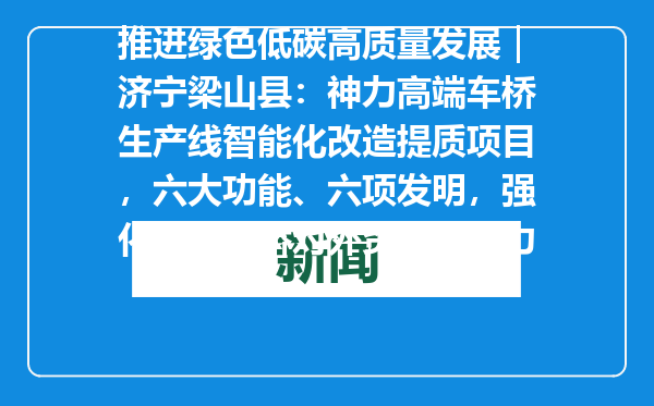 推进绿色低碳高质量发展｜济宁梁山县：神力高端车桥生产线智能化改造提质项目，六大功能、六项发明，强化国产车桥对外贸易竞争力