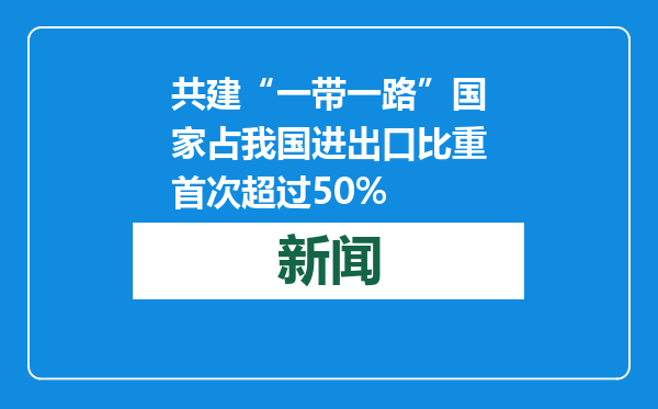 共建“一带一路”国家占我国进出口比重首次超过50%